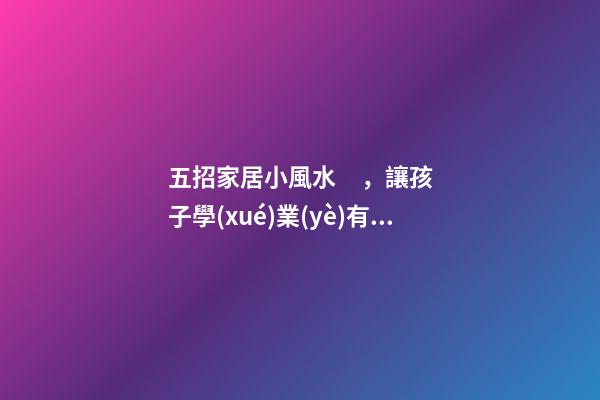 五招家居小風水，讓孩子學(xué)業(yè)有成
